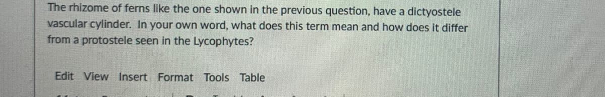 The rhizome of ferns like the one shown in the previous question, have a dictyostele
vascular cylinder. In your own word, what does this term mean and how does it differ
from a protostele seen in the Lycophytes?
Edit View Insert Format Tools Table
