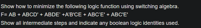 Show how to minimize the following logic function using switching algebra.
F= AB + ABCD' + ABDE' +A'B'CE + ABC'E' + ABC'E'
Show all intermediate steps and indicate any boolean logic identities used.
