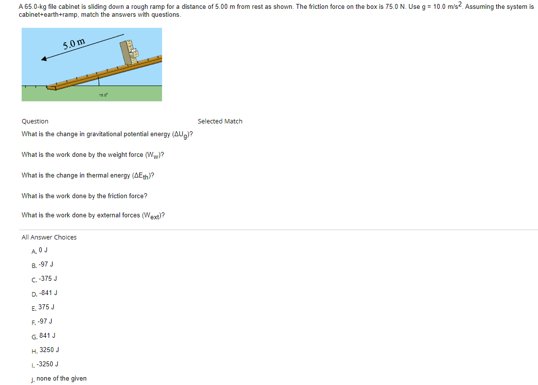 A 65.0-kg file cabinet is sliding down a rough ramp for a distance of 5.00 m from rest as shown. The friction force on the box is 75.0 N. Use g = 10.0 m/s². Assuming the system is
cabinet+earth+ramp, match the answers with questions.
5.0 m
Question
What is the change in gravitational potential energy (AUg)?
What is the work done by the weight force (Ww)?
What is the change in thermal energy (AEth)?
What is the work done by the friction force?
What is the work done by external forces (Wext)?
All Answer Choices
A. O J
B. -97 J
C. -375 J
D. -841 J
E. 375 J
15.0⁰
F. -97 J
G. 841 J
H. 3250 J
1. -3250 J
J. none of the given
Selected Match