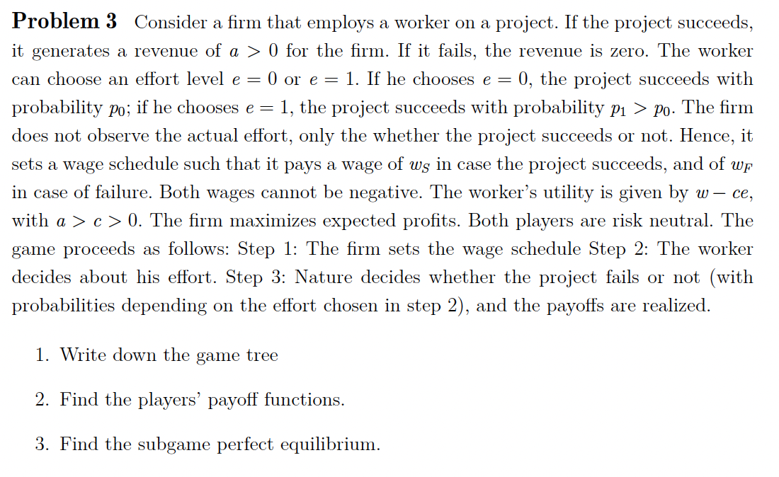 Problem 3 Consider a firm that employs a worker on a project. If the project succeeds,
it generates a revenue of a > 0 for the firm. If it fails, the revenue is zero. The worker
0, the project succeeds with
1, the project succeeds with probability p1 > p0. The firm
does not observe the actual effort, only the whether the project succeeds or not. Hence, it
can choose an effort level e = 0 or e = 1. If he chooses e =
probability po;
if he chooses e =
sets a wage schedule such that it pays a wage of ws in case the project succeeds, and of wp
in case of failure. Both wages cannot be negative. The worker's utility is given by w – ce,
with a > c> 0. The firm maximizes expected profits. Both players are risk neutral. The
game proceeds as follows: Step 1: The firm sets the wage schedule Step 2: The worker
decides about his effort. Step 3: Nature decides whether the project fails or not (with
probabilities depending on the effort chosen in step 2), and the payoffs are realized.
1. Write down the game tree
2. Find the players' payoff functions.
3. Find the subgame perfect equilibrium.
