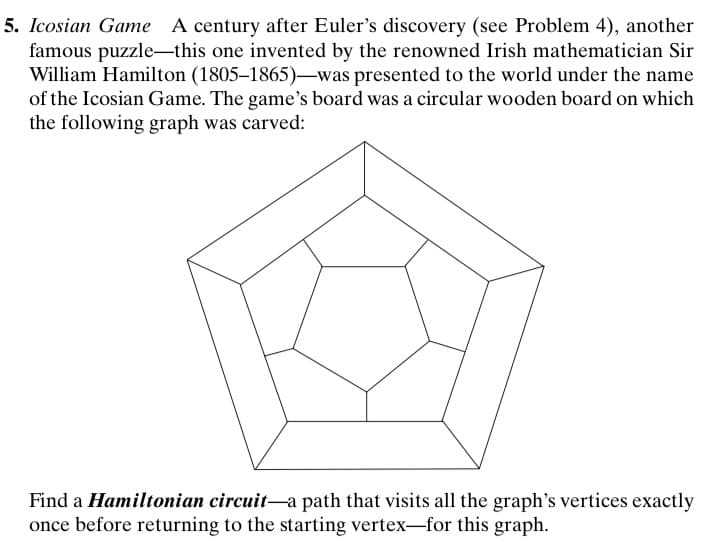 5. Icosian Game A century after Euler's discovery (see Problem 4), another
famous puzzle-this one invented by the renowned Irish mathematician Sir
William Hamilton (1805–1865)-was presented to the world under the name
of the Icosian Game. The game's board was a circular wooden board on which
the following graph was carved:
Find a Hamiltonian circuit-a path that visits all the graph's vertices exactly
once before returning to the starting vertex-for this graph.
