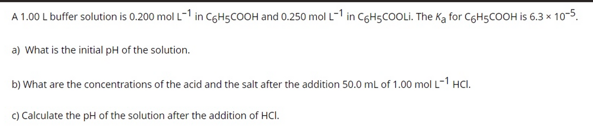 A 1.00 L buffer solution is 0.200 mol L- in C6H5COOH and 0.250 mol L- in CGH5COOLI. The Ka for C6H5COOH is 6.3 x 10-5.
a) What is the initial pH of the solution.
b) What are the concentrations of the acid and the salt after the addition 50.0 mL of 1.00 mol L- HCI.
c) Calculate the pH of the solution after the addition of HCI.
