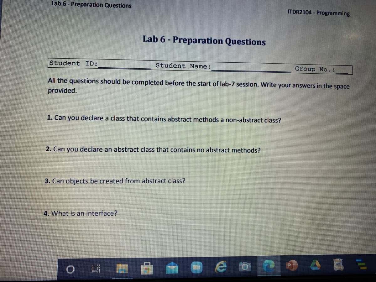 Lab 6 - Preparation Questions
ITDR2104 - Programming
Lab 6 - Preparation Questions
Student ID:
Student Name:
Group No.:
All the questions should be completed before the start of lab-7 session. Write your answers in the space
provided.
1. Can you declare a class that contains abstract methods a non-abstract class?
2. Can you declare an abstract class that contains no abstract methods?
3. Can objects be created from abstract class?
4. What is an interface?
