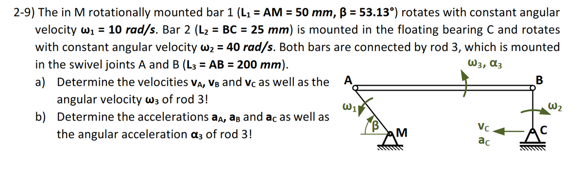 2-9) The in M rotationally mounted bar 1 (L1 = AM = 50 mm, ß = 53.13°) rotates with constant angular
velocity w₁ = 10 rad/s. Bar 2 (L₂ = BC = 25 mm) is mounted in the floating bearing C and rotates
with constant angular velocity w₂ = 40 rad/s. Both bars are connected by rod 3, which is mounted
in the swivel joints A and B (L3 = AB = 200 mm).
a) Determine the velocities VA, VB and Vc as well as the A
angular velocity w3 of rod 3!
b) Determine the accelerations aд, aв and ac as well as
the angular acceleration α3 of rod 3!
W3, α3
B
W₂
W1
VC
M
ас
