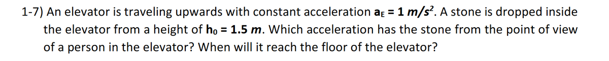 1-7) An elevator is traveling upwards with constant acceleration aɛ = 1 m/s². A stone is dropped inside
the elevator from a height of ho = 1.5 m. Which acceleration has the stone from the point of view
of a person in the elevator? When will it reach the floor of the elevator?