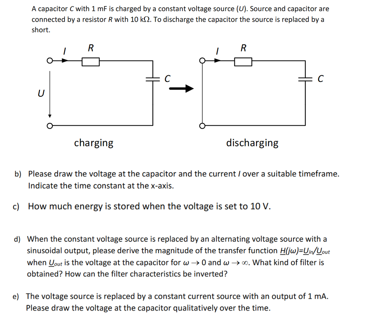 A capacitor C with 1 mF is charged by a constant voltage source (U). Source and capacitor are
connected by a resistor R with 10 kQ. To discharge the capacitor the source is replaced by a
short.
U
R
charging
C
R
discharging
b) Please draw the voltage at the capacitor and the current / over a suitable timeframe.
Indicate the time constant at the x-axis.
c) How much energy is stored when the voltage is set to 10 V.
d) When the constant voltage source is replaced by an alternating voltage source with a
sinusoidal output, please derive the magnitude of the transfer function H(jw)=Uin/out
when yout is the voltage at the capacitor for w → 0 and w→∞. What kind of filter is
obtained? How can the filter characteristics be inverted?
e) The voltage source is replaced by a constant current source with an output of 1 mA.
Please draw the voltage at the capacitor qualitatively over the time.