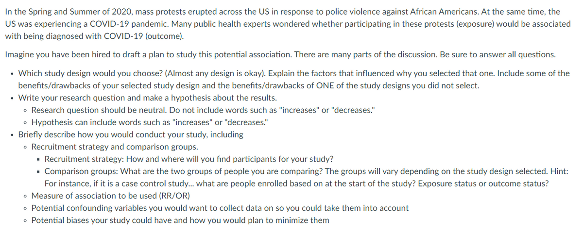 In the Spring and Summer of 2020, mass protests erupted across the US in response to police violence against African Americans. At the same time, the
US was experiencing a COVID-19 pandemic. Many public health experts wondered whether participating in these protests (exposure) would be associated
with being diagnosed with COVID-19 (outcome).
Imagine you have been hired to draft a plan to study this potential association. There are many parts of the discussion. Be sure to answer all questions.
• Which study design would you choose? (Almost any design is okay). Explain the factors that influenced why you selected that one. Include some of the
benefits/drawbacks of your selected study design and the benefits/drawbacks of ONE of the study designs you did not select.
• Write your research question and make a hypothesis about the results.
• Research question should be neutral. Do not include words such as "increases" or "decreases."
• Hypothesis can include words such as "increases" or "decreases."
• Briefly describe how you would conduct your study, including
• Recruitment strategy and comparison groups.
· Recruitment strategy: How and where will you find participants for your study?
Comparison groups: What are the two groups of people you are comparing? The groups will vary depending on the study design selected. Hint:
For instance, if it is a case control study... what are people enrolled based on at the start of the study? Exposure status or outcome status?
o Measure of association to be used (RR/OR)
o Potential confounding variables you would want to collect data on so you could take them into account
o Potential biases your study could have and how you would plan to minimize them
