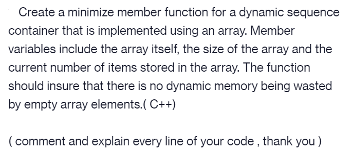 Create a minimize member function for a dynamic sequence
container that is implemented using an array. Member
variables include the array itself, the size of the array and the
current number of items stored in the array. The function
should insure that there is no dynamic memory being wasted
by empty array elements.( C++)
( comment and explain every line of your code , thank you )
