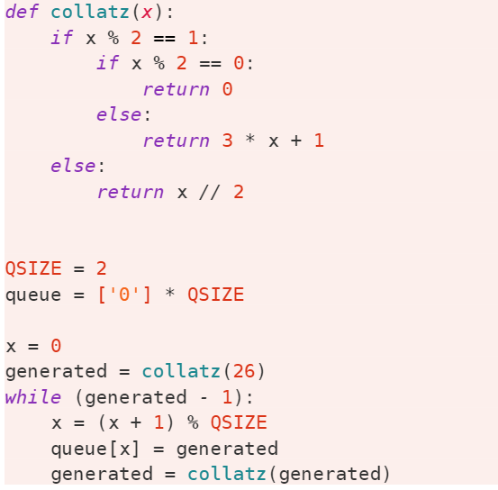 def collatz (x):
if x % 2 == 1:
if x % 2 == 0:
return 0
else:
return 3 * x + 1
else:
return x // 2
QSIZE = 2
%3D
queue
['0'] * QSIZE
x = 0
generated = collatz(26)
while (generated - 1):
x = (x + 1) % QSIZE
queue[x]
generated = collatz(generated)
= generated
