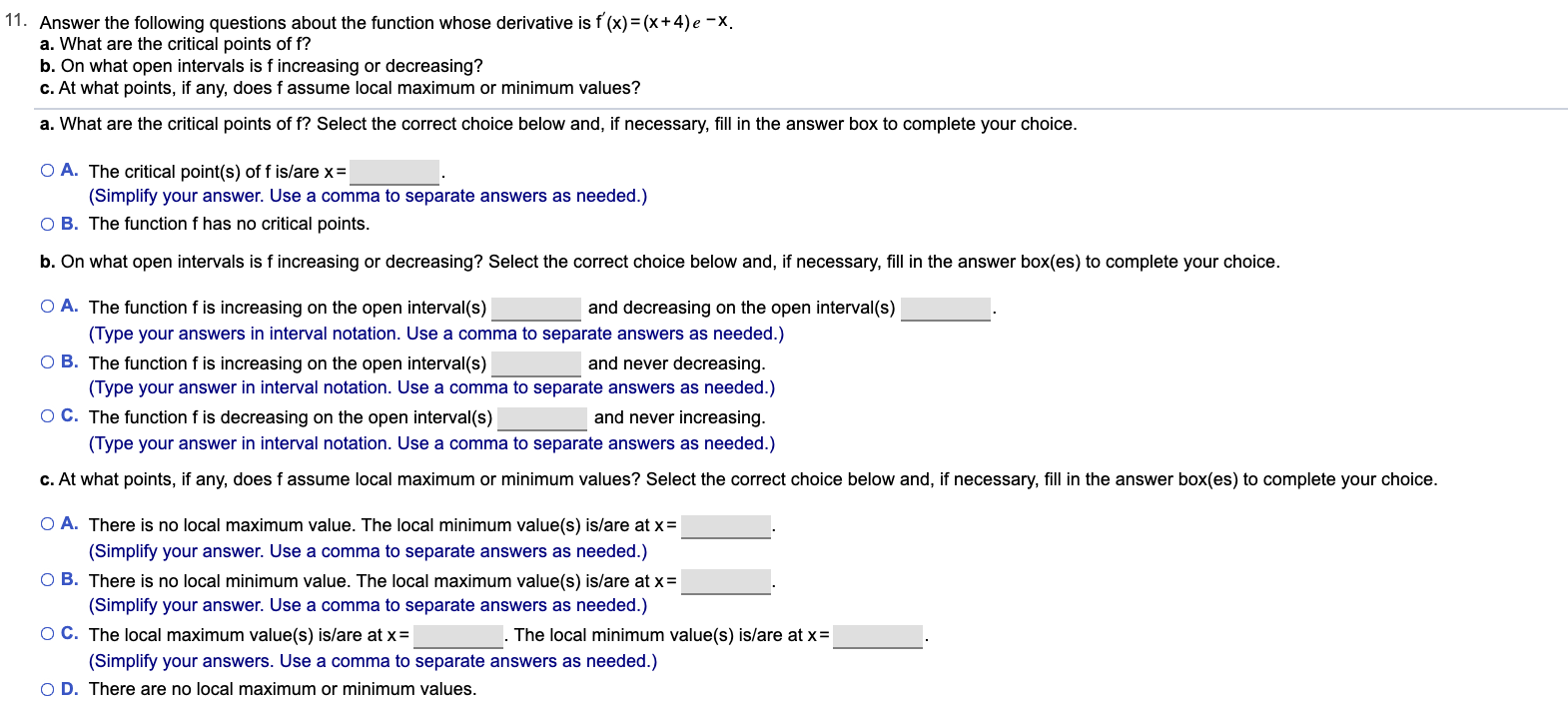 11. Answer the following questions about the function whose derivative is f (x) = (x+4) e -X.
a. What are the critical points of f?
b. On what open intervals is f increasing or decreasing?
c. At what points, if any, does f assume local maximum or minimum values?
a. What are the critical points of f? Select the correct choice below and, if necessary, fill in the answer box to complete your choice.
O A. The critical point(s) of f is/are x=
(Simplify your answer. Use a comma to separate answers as needed.)
O B. The function f has no critical points.
b. On what open intervals is f increasing or decreasing? Select the correct choice below and, if necessary, fill in the answer box(es) to complete your choice.
O A. The function f is increasing on the open interval(s)
and decreasing on the open interval(s)
(Type your answers in interval notation. Use a comma to separate answers as needed.)
O B. The function f is increasing on the open interval(s)
and never decreasing.
(Type your answer in interval notation. Use a comma to separate answers as needed.)
O C. The function f is decreasing on the open interval(s)
and never increasing.
(Type your answer in interval notation. Use a comma to separate answers as needed.)
c. At what points, if any, does f assume local maximum or minimum values? Select the correct choice below and, if necessary, fill in the answer box(es) to complete your choice.
O A. There is no local maximum value. The local minimum value(s) is/are at x=
(Simplify your answer. Use a comma to separate answers as needed.)
O B. There is no local minimum value. The local maximum value(s) is/are at x=
(Simplify your answer. Use a comma to separate answers as needed.)
OC. The local maximum value(s) is/are at x =
The local minimum value(s) is/are at x=
(Simplify your answers. Use a comma to separate answers as needed.)
O D. There are no local maximum or minimum values.
