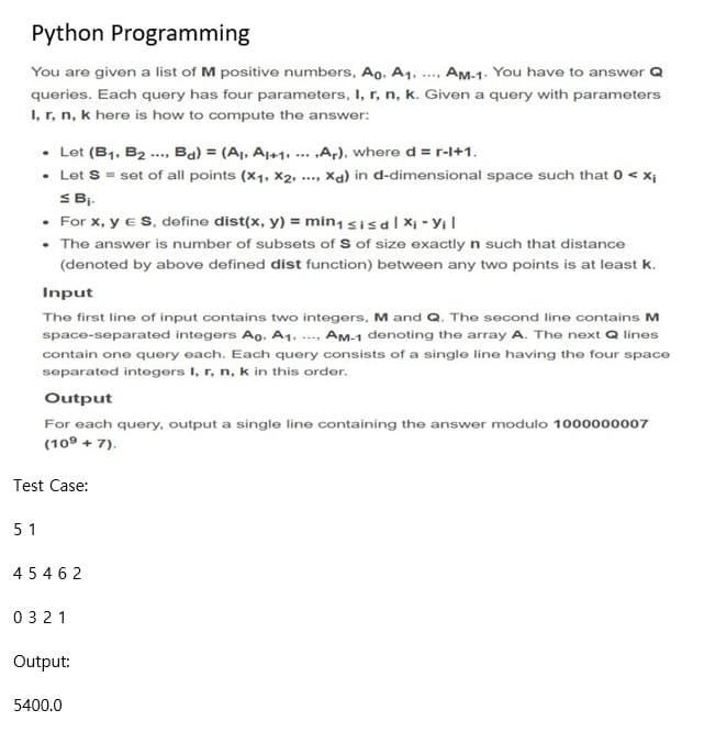Python Programming
You are given a list of M positive numbers, Ao, A1. ..., Am-1. You have to answer Q
queries. Each query has four parameters, I, r, n, k. Given a query with parameters
I, r, n, k here is how to compute the answer:
• Let (B1, B2 . Ba) = (Aj, A1+1, ... „A,), where d = r-l+1.
• Let S = set of all points (x1, X2,
SBi.
• For x, y eS, define dist(x, y) = min, sisdl Xi - Yıl
• The answer is number of subsets of S of size exactly n such that distance
Xa) in d-dimensional space such that 0 < X;
...
(denoted by above defined dist function) between any two points is at least k.
Input
The first line of input contains two integers, M and Q. The second line contains M
space-separated integers Ao, A1, ..., AM-1 denoting the array A. The next Q lines
contain one query each. Each query consists of a single line having the four space
separated integers I, r, n, k in this order.
Output
For each query, output a single line containing the answer modulo 1000000007
(109 + 7).
Test Case:
5 1
454 6 2
0321
Output:
5400.0
