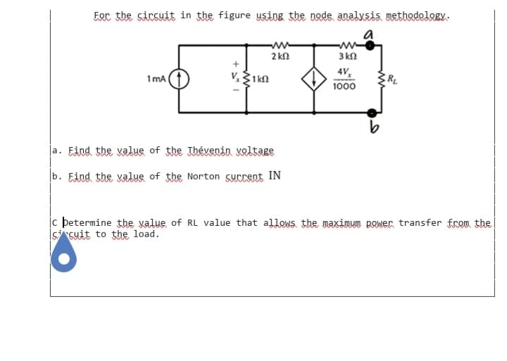 For the circuit in the figure using the node analysis methodology.
a
1mA
www
2 k
V, 1kn
la. Find the value of the Thévenin voltage
b. Find the value of the Norton current IN
3 kn
4V₂
1000
c betermine the value of RL value that allows the maximum power transfer from the
scuit to the load.