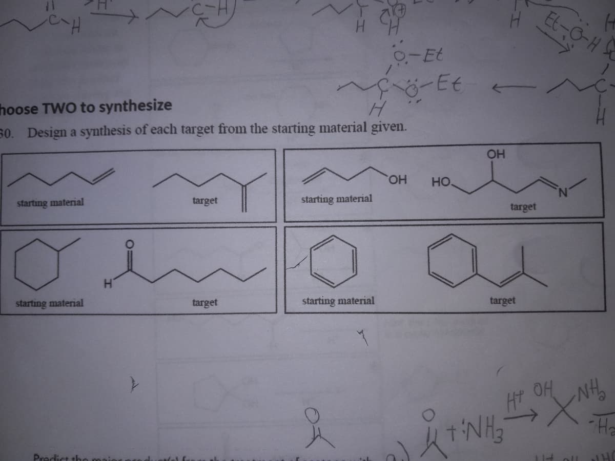 starting material
hoose TWO to synthesize
H
30. Design a synthesis of each target from the starting material given.
starting material
Predict the
H
NGH
O=
target
target
starting material
o-Et
F6-Et
starting material
of
OH HO.
OH
target
target
+ NH3
Et-O-H
HT OH
H
+NH₂
114 oll HO