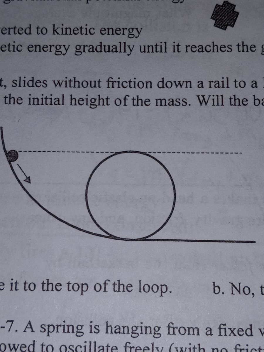 erted to kinetic energy
etic energy gradually until it reaches the g
t, slides without friction down a rail to a
the initial height of the mass. Will the ba
e it to the top of the loop.
-7. A spring is hanging from a fixed w
owed to oscillate freely (with no frict
b. No, t