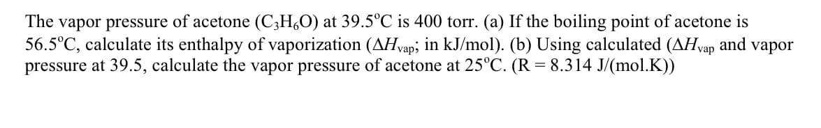 The vapor pressure of acetone (C;H,O) at 39.5°C is 400 torr. (a) If the boiling point of acetone is
56.5°C, calculate its enthalpy of vaporization (AHvap; in kJ/mol). (b) Using calculated (AHvap and vapor
pressure at 39.5, calculate the vapor pressure of acetone at 25°C. (R = 8.314 J/(mol.K))
