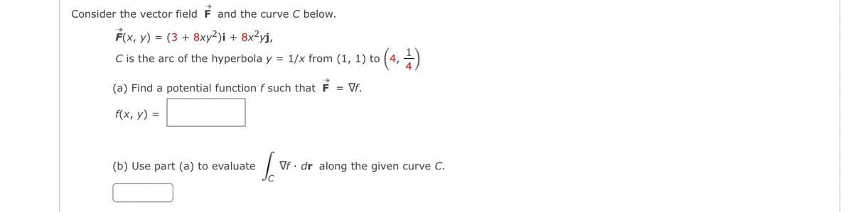 Consider the vector field F and the curve C below.
F(x, y)
(3 + 8xy2)i + 8x²yj,
C is the arc of the hyperbola y = 1/x from (1, 1) to (4,
=
(a) Find a potential function f such that F = Vf.
f(x, y) =
(b) Use part (a) to evaluate
Sc
Vf. dr along the given curve C.