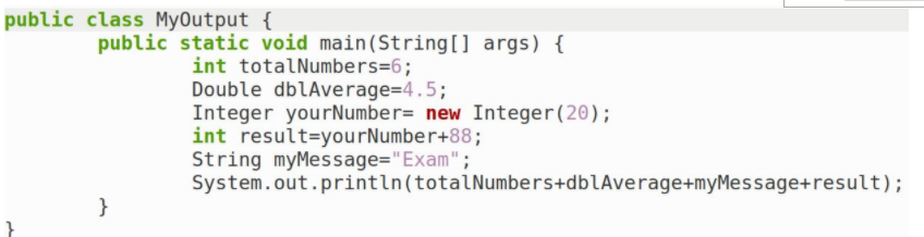 public class MyOutput {
public static void main(String[] args) {
int totalNumbers=6;
Double dblAverage=4.5;
Integer yourNumber= new Integer (20);
int result=yourNumber+88;
String myMessage="Exam";
System.out.println(totalNumbers+dblAverage+myMessage+result);
}
