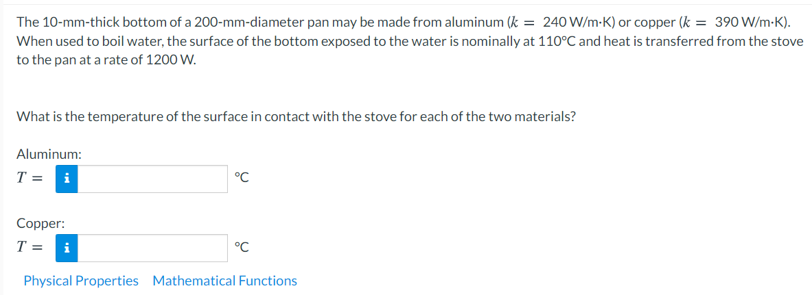 The 10-mm-thick bottom of a 200-mm-diameter pan may be made from aluminum (k = 240 W/m-K) or copper (k = 390 W/m-K).
When used to boil water, the surface of the bottom exposed to the water is nominally at 110°C and heat is transferred from the stove
to the pan at a rate of 1200 W.
What is the temperature of the surface in contact with the stove for each of the two materials?
Aluminum:
T =
i
°C
Copper:
T =
°C
Physical Properties Mathematical Functions
