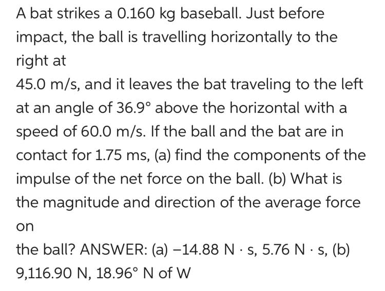 A bat strikes a 0.160 kg baseball. Just before
impact, the ball is travelling horizontally to the
right at
45.0 m/s, and it leaves the bat traveling to the left
at an angle of 36.9° above the horizontal with a
speed of 60.0 m/s. If the ball and the bat are in
contact for 1.75 ms, (a) find the components of the
impulse of the net force on the ball. (b) What is
the magnitude and direction of the average force
on
.
the ball? ANSWER: (a) -14.88 N s, 5.76 N -s, (b)
9,116.90 N, 18.96° N of W