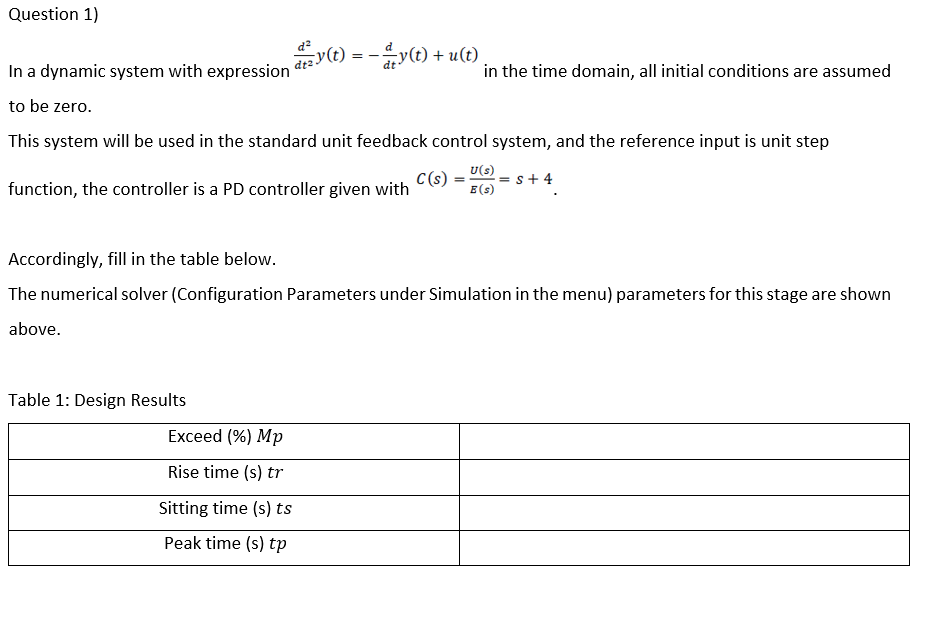 Question 1)
y(t) = -y(t) + u(t)
In a dynamic system with expression
in the time domain, all initial conditions are assumed
to be zero.
This system will be used in the standard unit feedback control system, and the reference input is unit step
C(s)
function, the controller is a PD controller given with
U(s)
+ 4
E(s)
Accordingly, fill in the table below.
The numerical solver (Configuration Parameters under Simulation in the menu) parameters for this stage are shown
above.
Table 1: Design Results
Exceed (%) Mp
Rise time (s) tr
Sitting time (s) ts
Peak time (s) tp
