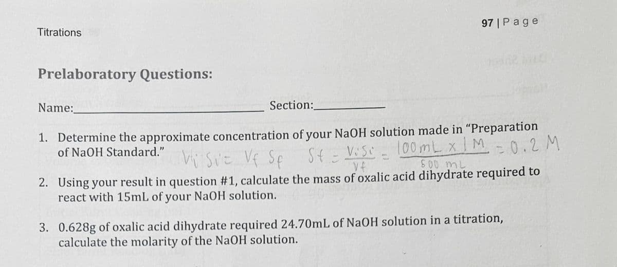Titrations
97 | Page
Prelaboratory Questions:
Name:
Section:
1. Determine the approximate concentration of your NaOH solution made in "Preparation
of NaOH Standard."
Visit Vf Sp St = Veso
Vf
100mL x 1M -0.2 M
600 mL
2. Using your result in question #1, calculate the mass of oxalic acid dihydrate required to
react with 15mL of your NaOH solution.
3. 0.628g of oxalic acid dihydrate required 24.70mL of NaOH solution in a titration,
calculate the molarity of the NaOH solution.