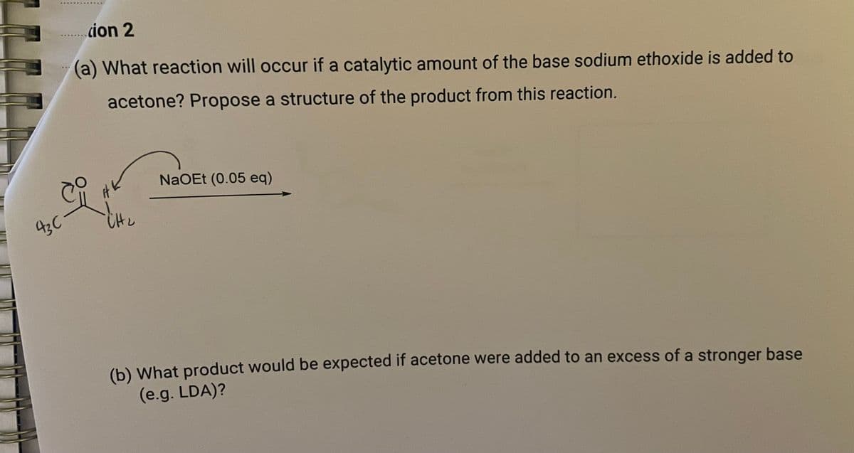 43C\
......cion 2
(a) What reaction will occur if a catalytic amount of the base sodium ethoxide is added to
acetone? Propose a structure of the product from this reaction.
HK
CH₂
NaOEt (0.05 eq)
(b) What product would be expected if acetone were added to an excess of a stronger base
(e.g. LDA)?