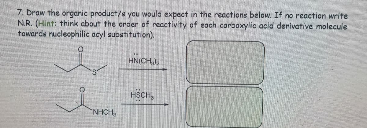 7. Draw the organic product/s you would expect in the reactions below. If no reaction write
N.R. (Hint: think about the order of reactivity of each carboxylic acid derivative molecule
towards nucleophilic acyl substitution).
0
HN(CH3)2
S
0
HSCH3
NHCH3