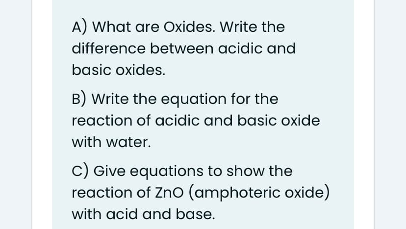 A) What are Oxides. Write the
difference between acidic and
basic oxides.
B) Write the equation for the
reaction of acidic and basic oxide
with water.
c) Give equations to show the
reaction of Zno (amphoteric oxide)
with acid and base.
