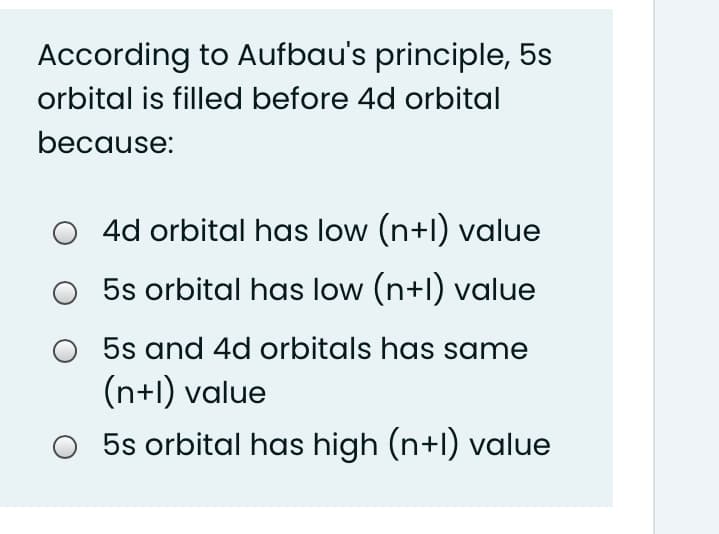 According to Aufbau's principle, 5s
orbital is filled before 4d orbital
because:
4d orbital has low (n+l) value
5s orbital has low (n+l) value
5s and 4d orbitals has same
(n+l) value
5s orbital has high (n+l) value
