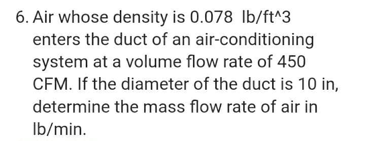 6. Air whose density is 0.078 Ib/ft^3
enters the duct of an air-conditioning
system at a volume flow rate of 450
CFM. If the diameter of the duct is 10 in,
determine the mass flow rate of air in
Ib/min.
