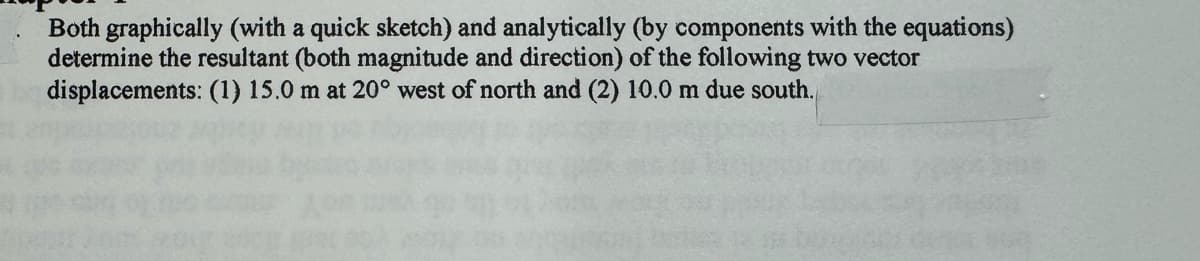 Both graphically (with a quick sketch) and analytically (by components with the equations)
determine the resultant (both magnitude and direction) of the following two vector
displacements: (1) 15.0 m at 20° west of north and (2) 10.0 m due south.