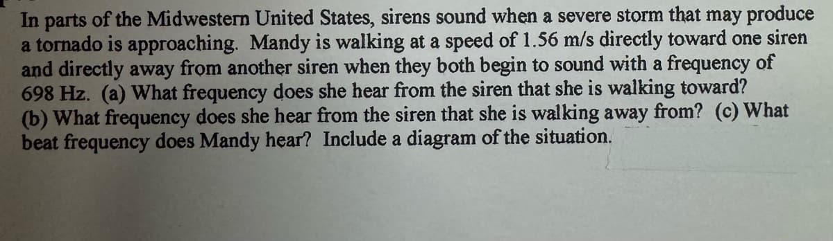 In parts of the Midwestern United States, sirens sound when a severe storm that may produce
a tornado is approaching. Mandy is walking at a speed of 1.56 m/s directly toward one siren
and directly away from another siren when they both begin to sound with a frequency of
698 Hz. (a) What frequency does she hear from the siren that she is walking toward?
(b) What frequency does she hear from the siren that she is walking away from? (c) What
beat frequency does Mandy hear? Include a diagram of the situation.