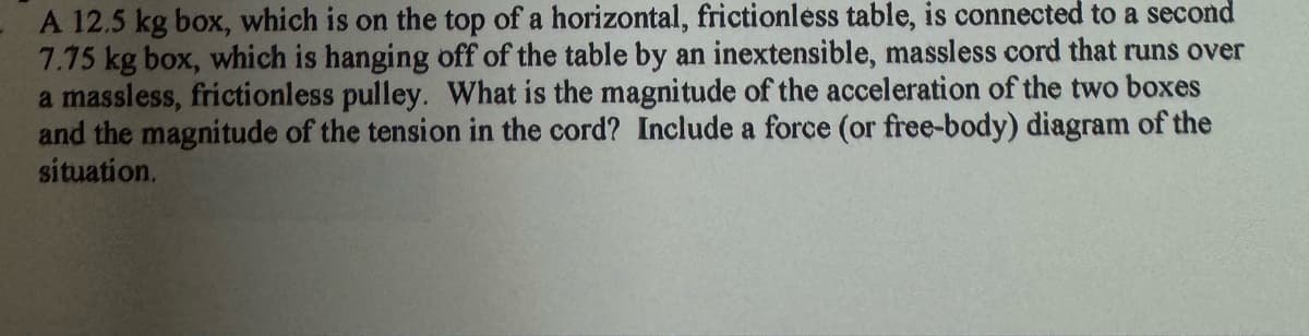 A 12.5 kg box, which is on the top of a horizontal, frictionless table, is connected to a second
7.75 kg box, which is hanging off of the table by an inextensible, massless cord that runs over
a massless, frictionless pulley. What is the magnitude of the acceleration of the two boxes
and the magnitude of the tension in the cord? Include a force (or free-body) diagram of the
situation.