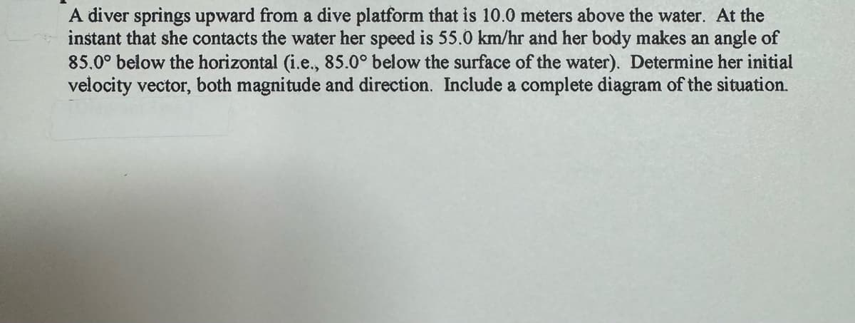 A diver springs upward from a dive platform that is 10.0 meters above the water. At the
instant that she contacts the water her speed is 55.0 km/hr and her body makes an angle of
85.0° below the horizontal (i.e., 85.0° below the surface of the water). Determine her initial
velocity vector, both magnitude and direction. Include a complete diagram of the situation.
