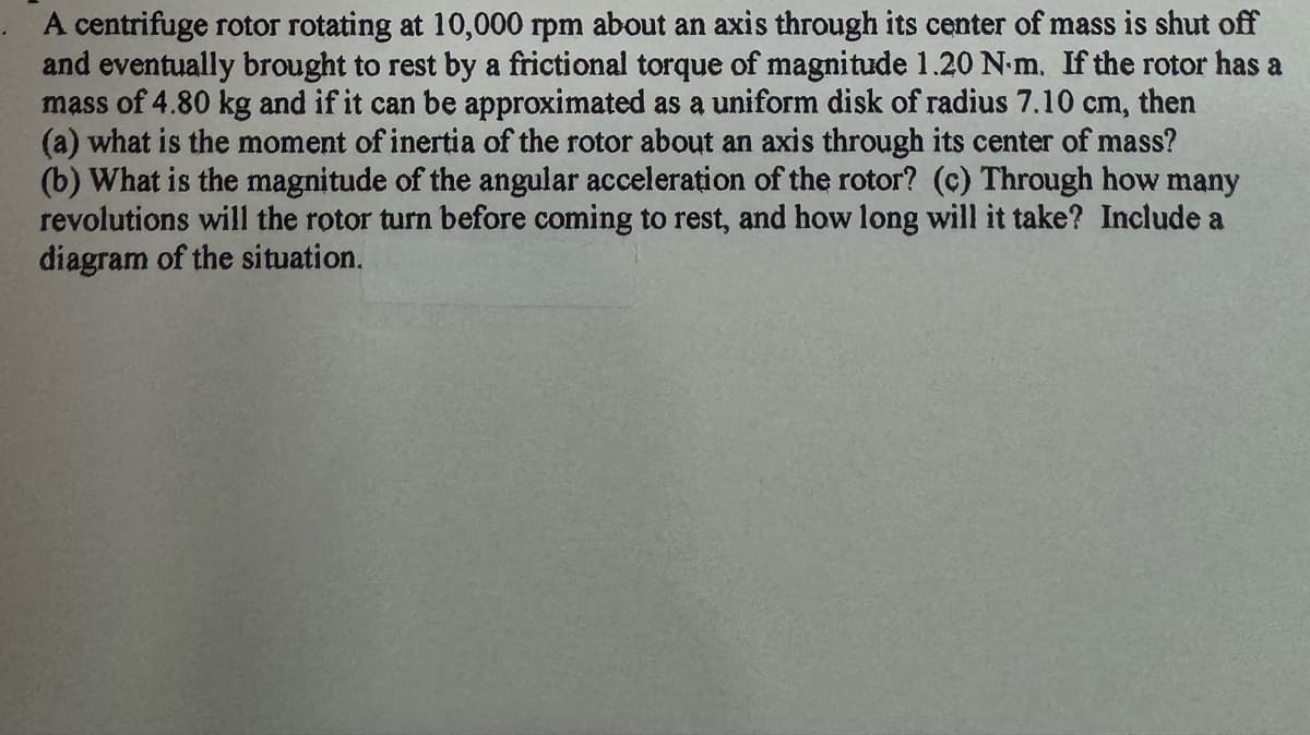 A centrifuge rotor rotating at 10,000 rpm about an axis through its center of mass is shut off
and eventually brought to rest by a frictional torque of magnitude 1.20 N.m. If the rotor has a
mass of 4.80 kg and if it can be approximated as a uniform disk of radius 7.10 cm, then
(a) what is the moment of inertia of the rotor about an axis through its center of mass?
(b) What is the magnitude of the angular acceleration of the rotor? (c) Through how many
revolutions will the rotor turn before coming to rest, and how long will it take? Include a
diagram of the situation.