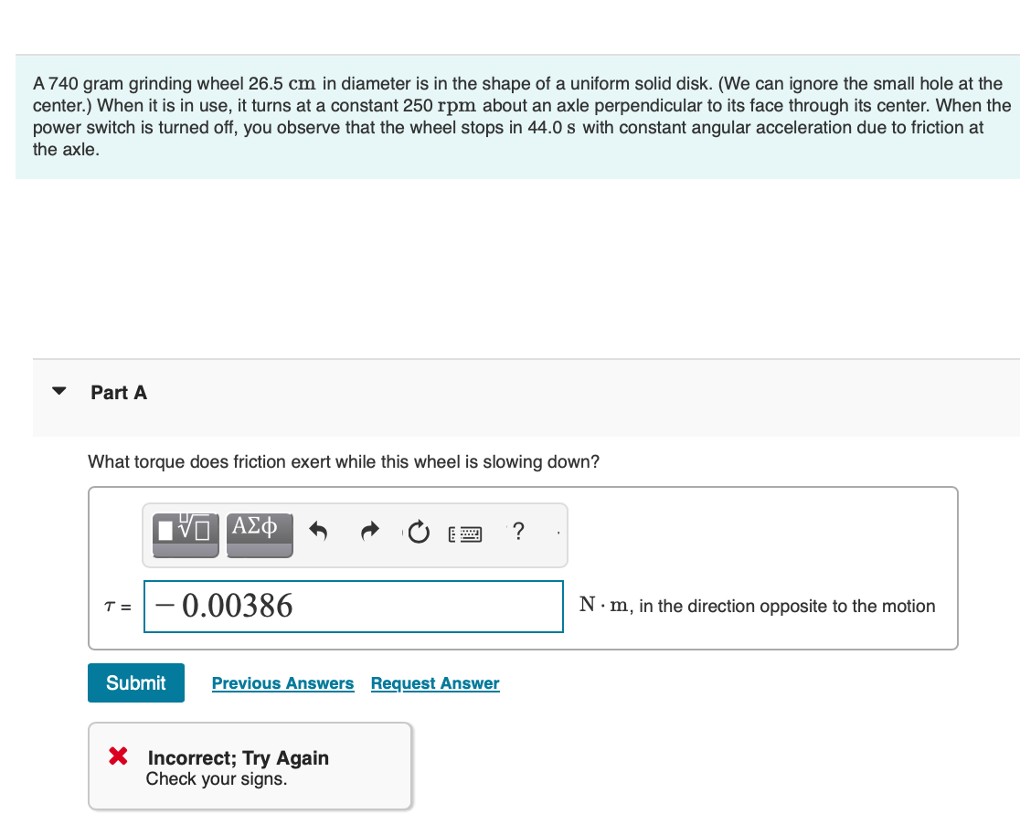 A 740 gram grinding wheel 26.5 cm in diameter is in the shape of a uniform solid disk. (We can ignore the small hole at the
center.) When it is in use, it turns at a constant 250 rpm about an axle perpendicular to its face through its center. When the
power switch is turned off, you observe that the wheel stops in 44.0 s with constant angular acceleration due to friction at
the axle.
Part A
What torque does friction exert while this wheel is slowing down?
ΑΣΦ
T =
-0.00386
Submit
Previous Answers Request Answer
× Incorrect; Try Again
Check your signs.
?
N⚫m, in the direction opposite to the motion