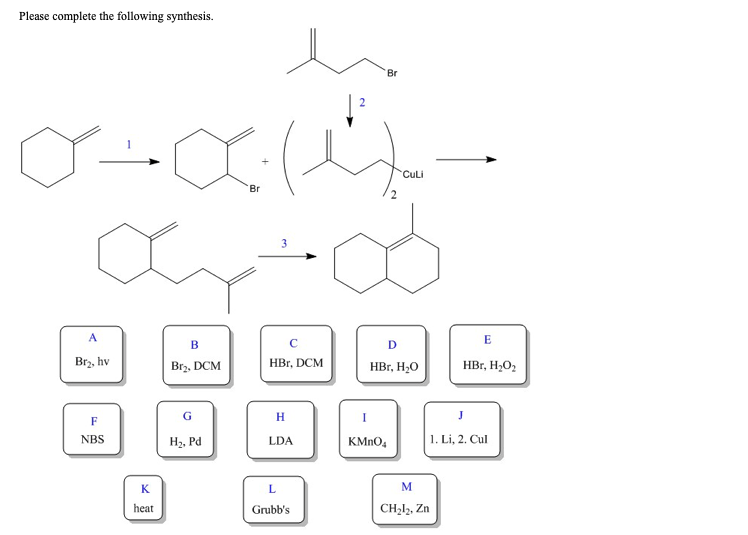 Please complete the following synthesis.
0+x(4-
Br
A
Br₂, hv
F
NBS
K
heat
B
Br₂, DCM
G
H₂, Pd
3
с
HBr, DCM
H
LDA
L
Grubb's
Br
2
Culi
D
HBr, H₂O
I
KMnO4
M
CH₂l₂, Zn
E
HBr, H₂O₂
J
1. Li, 2. Cul