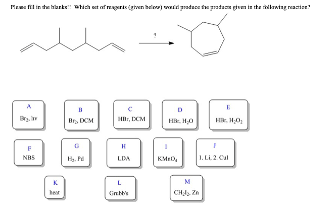 Please fill in the blanks!! Which set of reagents (given below) would produce the products given in the following reaction?
A
Br₂, hv
F
NBS
K
heat
B
Br₂, DCM
G
H₂, Pd
HBr, DCM
H
LDA
L
Grubb's
D
HBr, H₂O
KMnO4
E
M
CH₂l2, Zn
HBr, H₂O₂
J
1. Li, 2. Cul