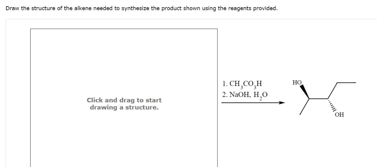 Draw the structure of the alkene needed to synthesize the product shown using the reagents provided.
Click and drag to start
drawing a structure.
1. CH3CO₂H
2. NaOH, H₂O
HO
OH