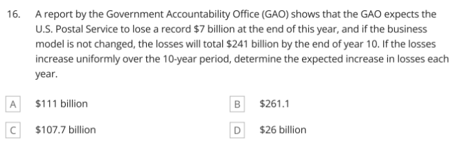 16. A report by the Government Accountability Office (GAO) shows that the GAO expects the
U.S. Postal Service to lose a record $7 billion at the end of this year, and if the business
model is not changed, the losses will total $241 billion by the end of year 10. If the losses
increase uniformly over the 10-year period, determine the expected increase in losses each
year.
A
$111 billion
$261.1
$107.7 billion
D
$26 billion
