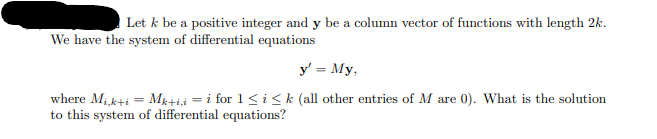 Let k be a positive integer and y be a column vector of functions with length 2k.
We have the system of differential equations
y' = My,
where Mi,k+iMk+iii for 1≤i≤k (all other entries of M are 0). What is the solution
to this system of differential equations?