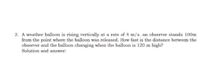 2. A weather balloon is rising vertically at a rate of 4 m/s. an observer stands 100m
from the point where the balloon was released. How fast is the distance between the
observer and the balloon changing when the balloon is 120 m high?
Solution and answer: