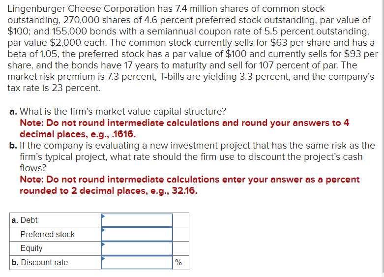 Lingenburger Cheese Corporation has 7.4 million shares of common stock
outstanding, 270,000 shares of 4.6 percent preferred stock outstanding, par value of
$100; and 155,000 bonds with a semiannual coupon rate of 5.5 percent outstanding,
par value $2,000 each. The common stock currently sells for $63 per share and has a
beta of 1.05, the preferred stock has a par value of $100 and currently sells for $93 per
share, and the bonds have 17 years to maturity and sell for 107 percent of par. The
market risk premium is 7.3 percent, T-bills are yielding 3.3 percent, and the company's
tax rate is 23 percent.
a. What is the firm's market value capital structure?
Note: Do not round intermediate calculations and round your answers to 4
decimal places, e.g., .1616.
b. If the company is evaluating a new investment project that has the same risk as the
firm's typical project, what rate should the firm use to discount the project's cash
flows?
Note: Do not round intermediate calculations enter your answer as a percent
rounded to 2 decimal places, e.g., 32.16.
a. Debt
Preferred stock
Equity
b. Discount rate
%