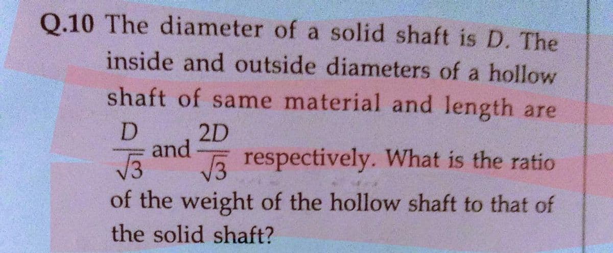 Q.10 The diameter of a solid shaft is D. The
inside and outside diameters of a hollow
shaft of same material and length are
D.
2D
and
a respectively. What is the ratio
of the weight of the hollow shaft to that of
the solid shaft?
