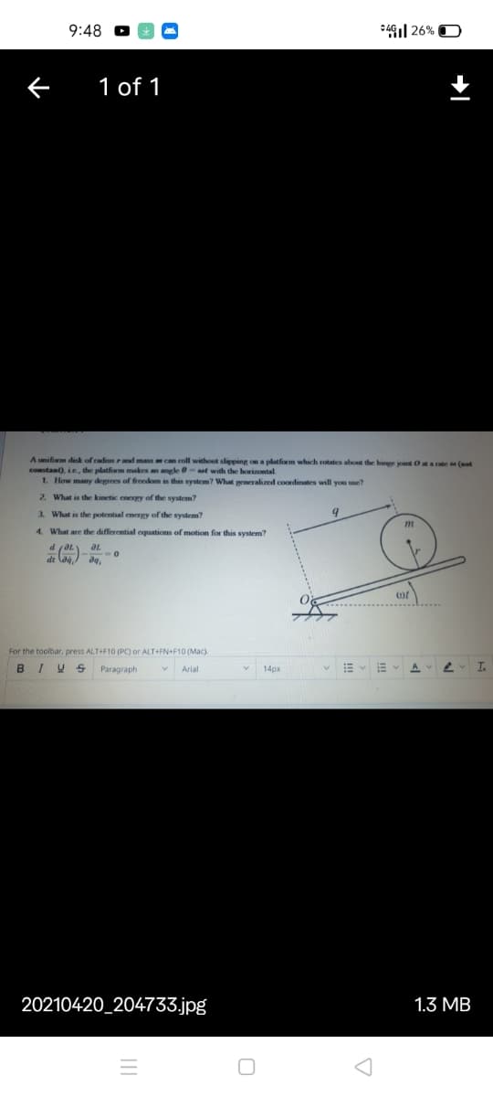 9:48
*41| 26% O
1 of 1
Aunifim dik of radius rand mass can roll without slipping on a platform which rotates about the hinpe joint Ot a rate a (met
constant), ie, the platform makes an angle 0- aat with the horizontal
1. How many degrees of freedom is this system? What peneralized coordinates will you use?
2. What is the kinetic energy of the system?
3. What is the potential energy of the system?
4. What are the differential equations of motion for this system?
of
For the toolbar, press ALT+F10 (PC) or ALT+FN+F10 (Mac).
BIUS
Paragraph
In
Arial
14px
20210420_204733.jpg|
1.3 MB
