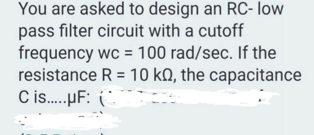 You are asked to design an RC- low
pass filter circuit with a cutoff
frequency wc = 100 rad/sec. If the
resistance R = 10 kQ, the capacitance
C is.µF: (.
%3D
%3D
