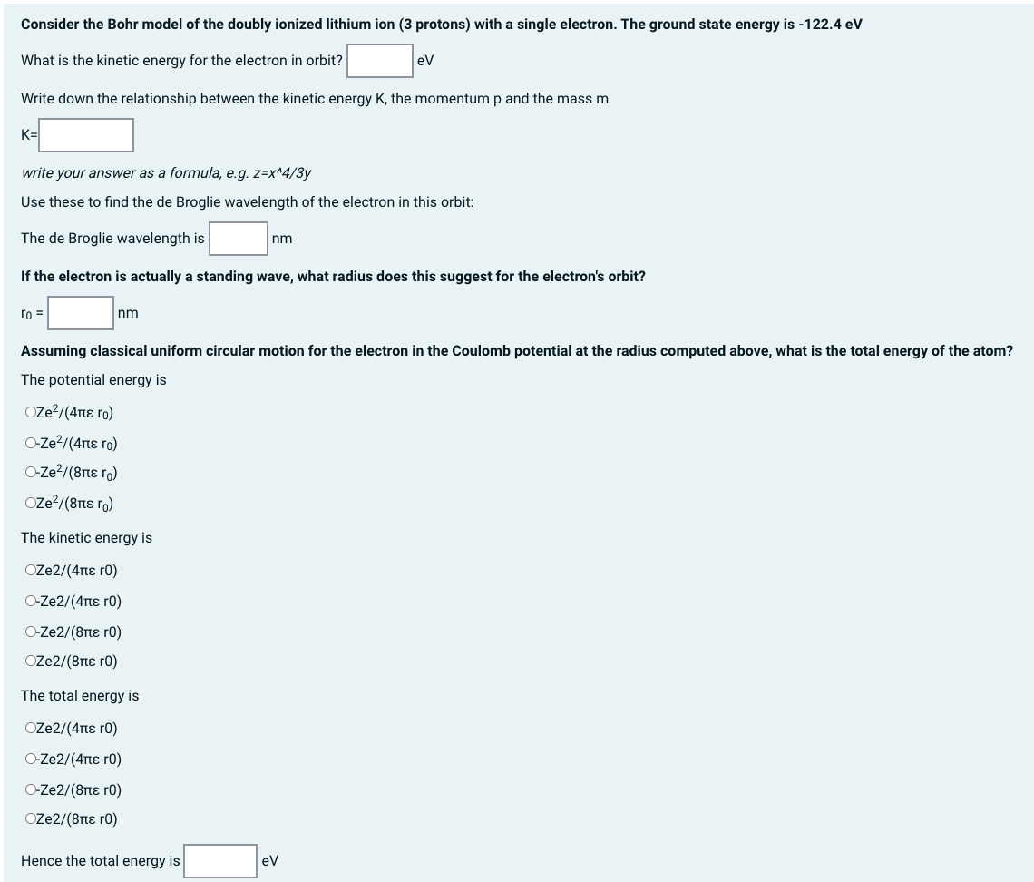 Consider the Bohr model of the doubly ionized lithium ion (3 protons) with a single electron. The ground state energy is -122.4 ev
What is the kinetic energy for the electron in orbit?
eV
Write down the relationship between the kinetic energy K, the momentump and the mass m
K=
write your answer as a formula, e.g. z=x^4/3y
Use these to find the de Broglie wavelength of the electron in this orbit:
The de Broglie wavelength is
nm
If the electron is actually a standing wave, what radius does this suggest for the electron's orbit?
ro =
nm
Assuming classical uniform circular motion for the electron in the Coulomb potential at the radius computed above, what is the total energy of the atom?
The potential energy is
Oze?/(4tte ro)
Ze2/ (4πε ro)
O-ze?/(8te ro)
Oze/ (8πε r0)
The kinetic energy is
Οze2/ (4πε r0 )
Ο-Ze2/ (4πε r0)
O-Ze2/(8ne r0)
Οze2/ (8πε r0)
The total energy is
Oze2/ (4πε r )
O-Ze2/(4ne r0)
O-Ze2/(8te r0)
OZe2/ (8πε r0)
Hence the total energy is
ev
