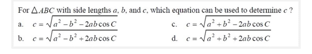 For AABC with side lengths a, b, and c, which equation can be used to determine c ?
== Na² - b² – 2ab cos C
c = Na +b² – 2ab cos C
а.
с.
b.
c = Na' -b² +2ab cos C
d.
c = Va +b² +2ab cos C
