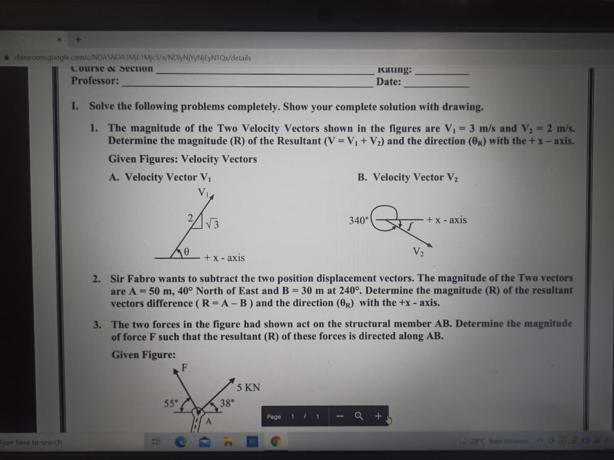 * classroom.google.com/c/NDASNDA3MJE1Mjc5/a/NDlyNjYyNjEyNTQx/details
Course & Section
Kating:
Date:
Professor:
I. Solve the following problems completely. Show your complete solution with drawing.
1. The magnitude of the Two Velocity Vectors shown in the figures are V, = 3 m/s and V2 = 2 m/s.
Determine the magnitude (R) of the Resultant (V = V, + V2) and the direction (0R) with the + x- axis.
Given Figures: Velocity Vectors
A. Velocity Vector V1
V
B. Velocity Vector V2
340°
+ x - axis
V2
+x - axis
2. Sir Fabro wants to subtract the two position displacement vectors. The magnitude of the Two vectors
are A = 50 m, 40° North of East and B = 30 m at 240°. Determine the magnitude (R) of the resultant
vectors difference ( R = A-B) and the direction (0R) with the +x - axis.
3. The two forces in the figure had shown act on the structural member AB. Determine the magnitude
of force F such that the resultant (R) of these forces is directed along AB.
Given Figure:
F
5 KN
55°
38°
Page
1 / 1
Q +.
Type here to search
28°C Rain showers E 04N
