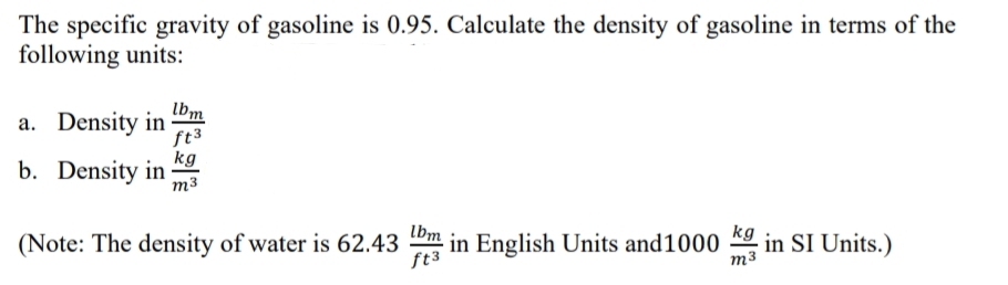 The specific gravity of gasoline is 0.95. Calculate the density of gasoline in terms of the
following units:
Ibm
a. Density in
ft3
kg
b. Density in
m3
lbm
(Note: The density of water is 62.43
ft3
- in English Units and1000 9 in SI Units.)
kg
m3
